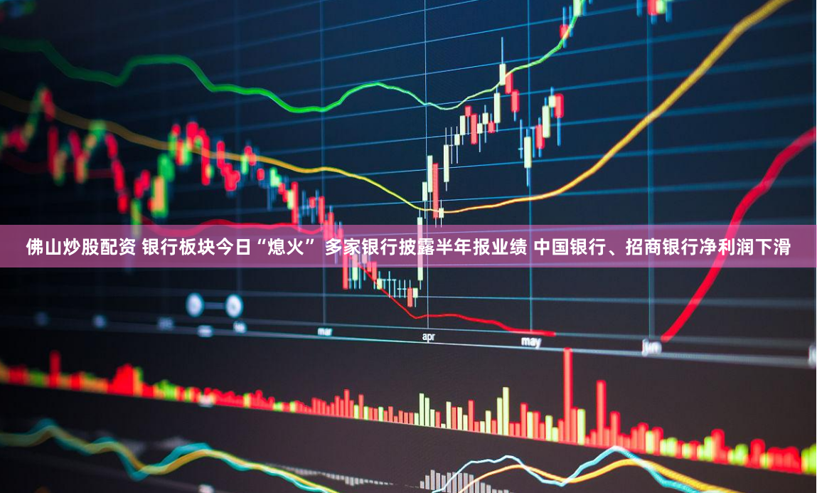 佛山炒股配资 银行板块今日“熄火” 多家银行披露半年报业绩 中国银行、招商银行净利润下滑