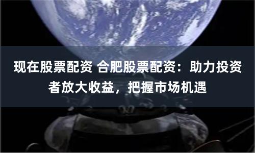 现在股票配资 合肥股票配资：助力投资者放大收益，把握市场机遇