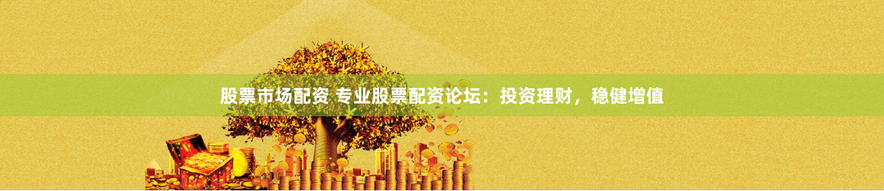 股票市场配资 专业股票配资论坛：投资理财，稳健增值