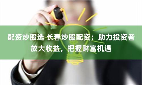 配资炒股选 长春炒股配资：助力投资者放大收益，把握财富机遇