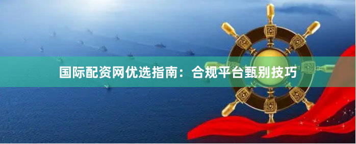 国际配资网优选指南：合规平台甄别技巧